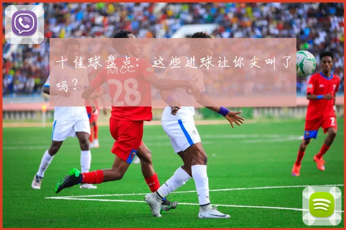 十佳球盘点:这些进球让你尖叫了吗?
