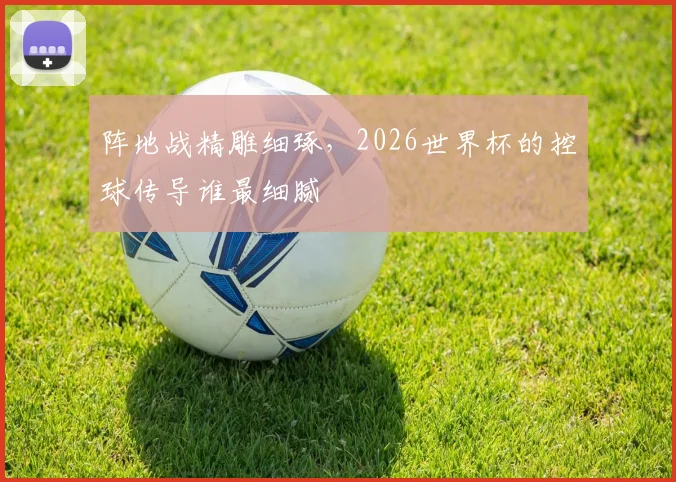 阵地战精雕细琢,2026世界杯的控球传导谁最细腻