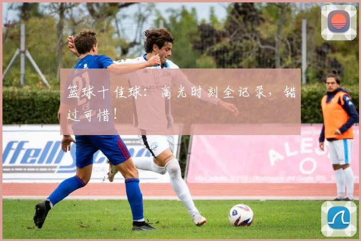 篮球十佳球:高光时刻全记录,错过可惜!
