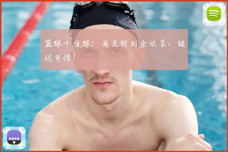 篮球十佳球：高光时刻全记录，错过可惜！