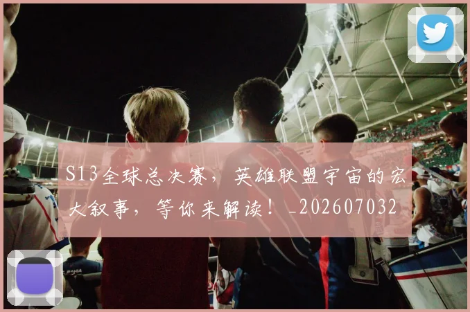 S13全球总决赛,英雄联盟宇宙的宏大叙事,等你来解读!_20260703202645