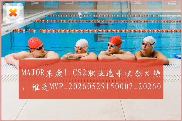 MAJOR来袭!CS2职业选手状态火热,谁是MVP_20260529150007_20260702044358