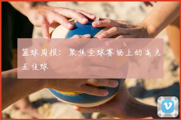 篮球周报：聚焦全球赛场上的高光五佳球