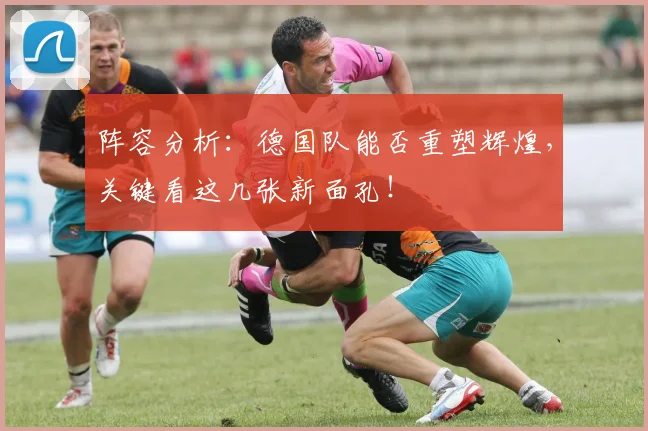阵容分析:德国队能否重塑辉煌,关键看这几张新面孔!