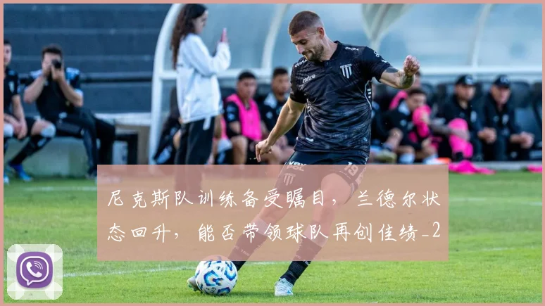 尼克斯队训练备受瞩目,兰德尔状态回升,能否带领球队再创佳绩_20260707145647