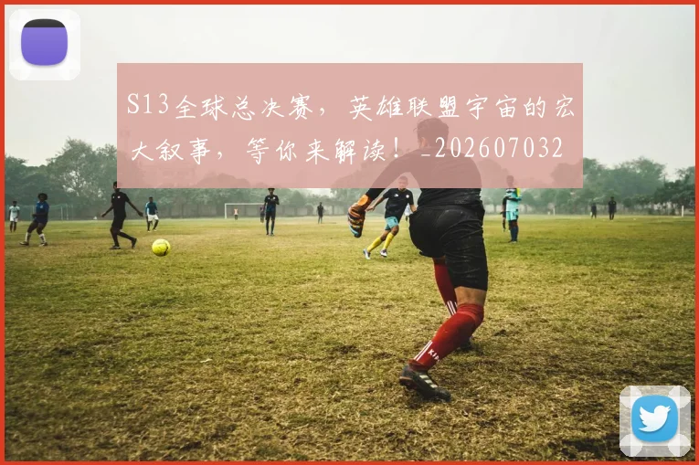 S13全球总决赛,英雄联盟宇宙的宏大叙事,等你来解读!_20260703202645