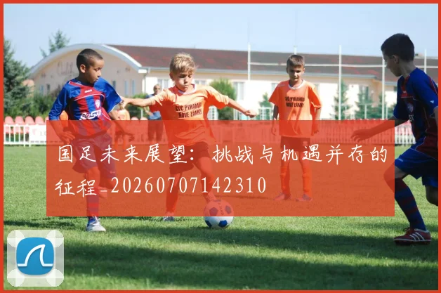 国足未来展望:挑战与机遇并存的征程_20260707142310