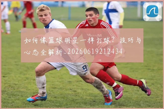如何像篮球明星一样打球?技巧与心态全解析_20260619212434