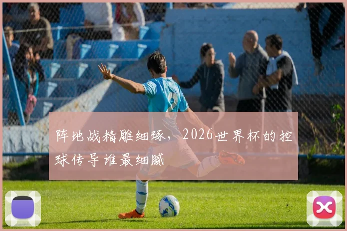 阵地战精雕细琢,2026世界杯的控球传导谁最细腻